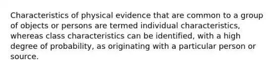 Characteristics of physical evidence that are common to a group of objects or persons are termed individual characteristics, whereas class characteristics can be identified, with a high degree of probability, as originating with a particular person or source.