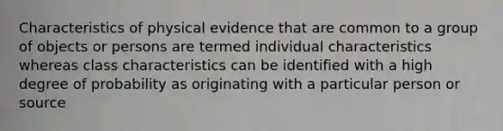 Characteristics of physical evidence that are common to a group of objects or persons are termed individual characteristics whereas class characteristics can be identified with a high degree of probability as originating with a particular person or source