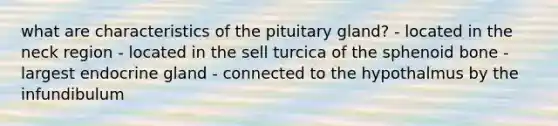 what are characteristics of the pituitary gland? - located in the neck region - located in the sell turcica of the sphenoid bone - largest endocrine gland - connected to the hypothalmus by the infundibulum