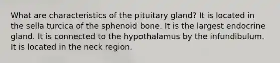 What are characteristics of the pituitary gland? It is located in the sella turcica of the sphenoid bone. It is the largest endocrine gland. It is connected to the hypothalamus by the infundibulum. It is located in the neck region.