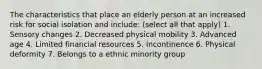 The characteristics that place an elderly person at an increased risk for social isolation and include: (select all that apply) 1. Sensory changes 2. Decreased physical mobility 3. Advanced age 4. Limited financial resources 5. Incontinence 6. Physical deformity 7. Belongs to a ethnic minority group