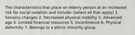 The characteristics that place an elderly person at an increased risk for social isolation and include: (select all that apply) 1. Sensory changes 2. Decreased physical mobility 3. Advanced age 4. Limited financial resources 5. Incontinence 6. Physical deformity 7. Belongs to a ethnic minority group