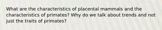 What are the characteristics of placental mammals and the characteristics of primates? Why do we talk about trends and not just the traits of primates?