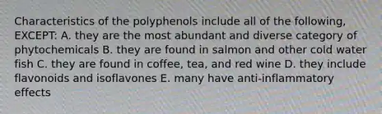 Characteristics of the polyphenols include all of the following, EXCEPT: A. they are the most abundant and diverse category of phytochemicals B. they are found in salmon and other cold water fish C. they are found in coffee, tea, and red wine D. they include flavonoids and isoflavones E. many have anti-inflammatory effects