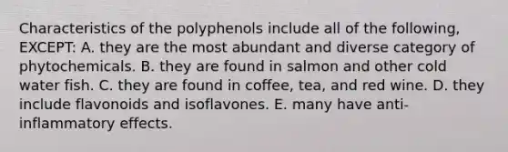 Characteristics of the polyphenols include all of the following, EXCEPT: A. they are the most abundant and diverse category of phytochemicals. B. they are found in salmon and other cold water fish. C. they are found in coffee, tea, and red wine. D. they include flavonoids and isoflavones. E. many have anti-inflammatory effects.