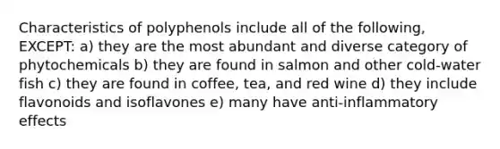 Characteristics of polyphenols include all of the following, EXCEPT: a) they are the most abundant and diverse category of phytochemicals b) they are found in salmon and other cold-water fish c) they are found in coffee, tea, and red wine d) they include flavonoids and isoflavones e) many have anti-inflammatory effects