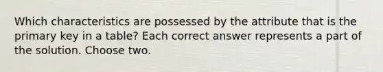 Which characteristics are possessed by the attribute that is the primary key in a table? Each correct answer represents a part of the solution. Choose two.