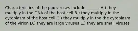 Characteristics of the pox viruses include ______. A.) they multiply in the DNA of the host cell B.) they multiply in the cytoplasm of the host cell C.) they multiply in the the cytoplasm of the virion D.) they are large viruses E.) they are small viruses