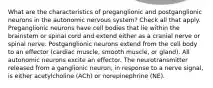 What are the characteristics of preganglionic and postganglionic neurons in the autonomic nervous system? Check all that apply. Preganglionic neurons have cell bodies that lie within the brainstem or spinal cord and extend either as a cranial nerve or spinal nerve. Postganglionic neurons extend from the cell body to an effector (cardiac muscle, smooth muscle, or gland). All autonomic neurons excite an effector. The neurotransmitter released from a ganglionic neuron, in response to a nerve signal, is either acetylcholine (ACh) or norepinephrine (NE).