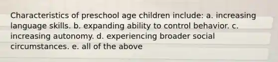 Characteristics of preschool age children include: a. increasing language skills. b. expanding ability to control behavior. c. increasing autonomy. d. experiencing broader social circumstances. e. all of the above