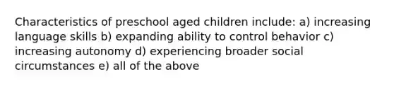 Characteristics of preschool aged children include: a) increasing language skills b) expanding ability to control behavior c) increasing autonomy d) experiencing broader social circumstances e) all of the above