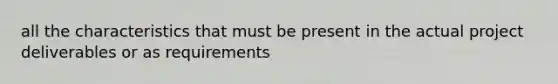 all the characteristics that must be present in the actual project deliverables or as requirements