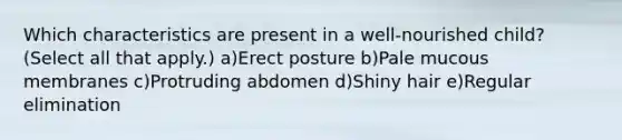 Which characteristics are present in a well-nourished child? (Select all that apply.) a)Erect posture b)Pale mucous membranes c)Protruding abdomen d)Shiny hair e)Regular elimination