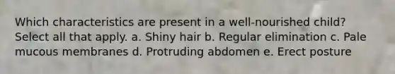 Which characteristics are present in a well-nourished child? Select all that apply. a. Shiny hair b. Regular elimination c. Pale mucous membranes d. Protruding abdomen e. Erect posture