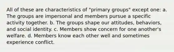 All of these are characteristics of "primary groups" except one: a. The groups are impersonal and members pursue a specific activity together. b. The groups shape our attitudes, behaviors, and social identity. c. Members show concern for one another's welfare. d. Members know each other well and sometimes experience conflict.