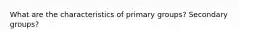 What are the characteristics of primary groups? Secondary groups?