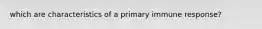 which are characteristics of a primary immune response?