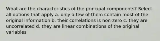 What are the characteristics of the principal components? Select all options that apply a. only a few of them contain most of the original information b. their correlations is non-zero c. they are uncorrelated d. they are linear combinations of the original variables