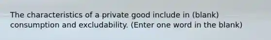 The characteristics of a private good include in (blank) consumption and excludability. (Enter one word in the blank)