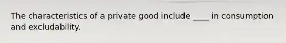 The characteristics of a private good include ____ in consumption and excludability.