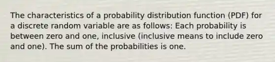 The characteristics of a probability distribution function (PDF) for a discrete random variable are as follows: Each probability is between zero and one, inclusive (inclusive means to include zero and one). The sum of the probabilities is one.