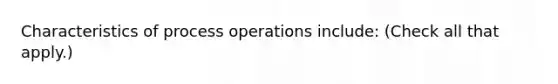 Characteristics of process operations include: (Check all that apply.)