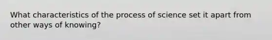 What characteristics of the process of science set it apart from other ways of knowing?