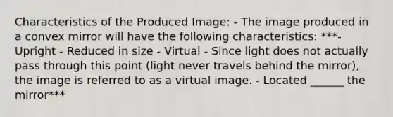 Characteristics of the Produced Image: - The image produced in a convex mirror will have the following characteristics: ***- Upright - Reduced in size - Virtual - Since light does not actually pass through this point (light never travels behind the mirror), the image is referred to as a virtual image. - Located ______ the mirror***