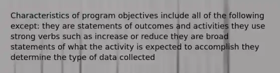 Characteristics of program objectives include all of the following except: they are statements of outcomes and activities they use strong verbs such as increase or reduce they are broad statements of what the activity is expected to accomplish they determine the type of data collected