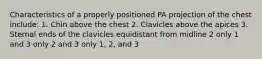 Characteristics of a properly positioned PA projection of the chest include: 1. Chin above the chest 2. Clavicles above the apices 3. Sternal ends of the clavicles equidistant from midline 2 only 1 and 3 only 2 and 3 only 1, 2, and 3