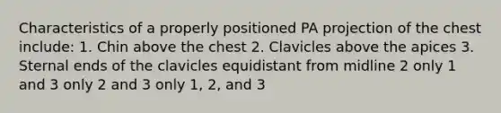 Characteristics of a properly positioned PA projection of the chest include: 1. Chin above the chest 2. Clavicles above the apices 3. Sternal ends of the clavicles equidistant from midline 2 only 1 and 3 only 2 and 3 only 1, 2, and 3