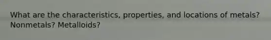 What are the characteristics, properties, and locations of metals? Nonmetals? Metalloids?