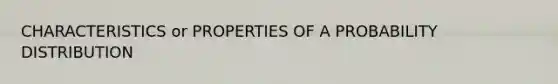 CHARACTERISTICS or PROPERTIES OF A PROBABILITY DISTRIBUTION