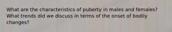 What are the characteristics of puberty in males and females? What trends did we discuss in terms of the onset of bodily changes?