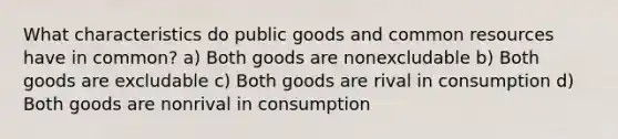 What characteristics do public goods and common resources have in common? a) Both goods are nonexcludable b) Both goods are excludable c) Both goods are rival in consumption d) Both goods are nonrival in consumption