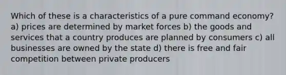 Which of these is a characteristics of a pure command economy? a) prices are determined by market forces b) the goods and services that a country produces are planned by consumers c) all businesses are owned by the state d) there is free and fair competition between private producers