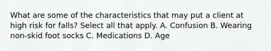 What are some of the characteristics that may put a client at high risk for falls? Select all that apply. A. Confusion B. Wearing non-skid foot socks C. Medications D. Age