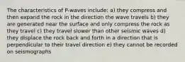 The characteristics of P-waves include: a) they compress and then expand the rock in the direction the wave travels b) they are generated near the surface and only compress the rock as they travel c) they travel slower than other seismic waves d) they displace the rock back and forth in a direction that is perpendicular to their travel direction e) they cannot be recorded on seismographs