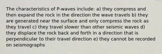 The characteristics of P-waves include: a) they compress and then expand the rock in the direction the wave travels b) they are generated near the surface and only compress the rock as they travel c) they travel slower than other seismic waves d) they displace the rock back and forth in a direction that is perpendicular to their travel direction e) they cannot be recorded on seismographs