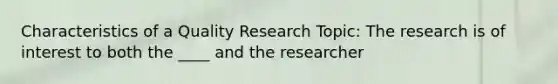 Characteristics of a Quality Research Topic: The research is of interest to both the ____ and the researcher