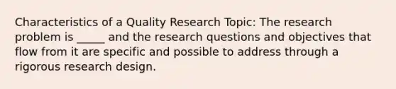 Characteristics of a Quality Research Topic: The research problem is _____ and the research questions and objectives that flow from it are specific and possible to address through a rigorous research design.