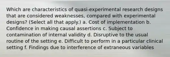 Which are characteristics of quasi-experimental research designs that are considered weaknesses, compared with experimental designs? (Select all that apply.) a. Cost of implementation b. Confidence in making causal assertions c. Subject to contamination of internal validity d. Disruptive to the usual routine of the setting e. Difficult to perform in a particular clinical setting f. Findings due to interference of extraneous variables