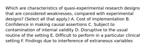 Which are characteristics of quasi-experimental research designs that are considered weaknesses, compared with experimental designs? (Select all that apply.) A. Cost of implementation B. Confidence in making causal assertions C. Subject to contamination of internal validity D. Disruptive to the usual routine of the setting E. Difficult to perform in a particular clinical setting F. Findings due to interference of extraneous variables