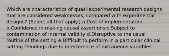 Which are characteristics of quasi-<a href='https://www.questionai.com/knowledge/kD5GeV2lsd-experimental-research' class='anchor-knowledge'>experimental research</a> designs that are considered weaknesses, compared with experimental designs? (Select all that apply.) a.Cost of implementation b.Confidence in making causal assertions c.Subject to contamination of internal validity d.Disruptive to the usual routine of the setting e.Difficult to perform in a particular clinical setting f.Findings due to interference of extraneous variables