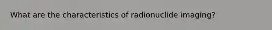 What are the characteristics of radionuclide imaging?