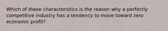 Which of these characteristics is the reason why a perfectly competitive industry has a tendency to move toward zero economic profit?