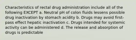 Characteristics of rectal drug administration include all of the following EXCEPT a. Neutral pH of colon fluids lessens possible drug inactivation by stomach acidity b. Drugs may avoid first-pass effect hepatic inactivation c. Drugs intended for systemic activity can be administered d. The release and absorption of drugs is predictable