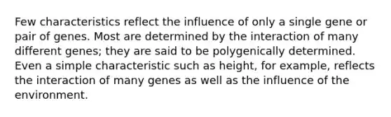 Few characteristics reflect the influence of only a single gene or pair of genes. Most are determined by the interaction of many different genes; they are said to be polygenically determined. Even a simple characteristic such as height, for example, reflects the interaction of many genes as well as the influence of the environment.