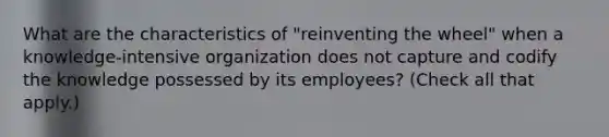 What are the characteristics of "reinventing the wheel" when a knowledge-intensive organization does not capture and codify the knowledge possessed by its employees? (Check all that apply.)