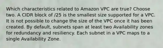 Which characteristics related to Amazon VPC are true? Choose two. A CIDR block of /25 is the smallest size supported for a VPC. It is not possible to change the size of the VPC once it has been created. By default, subnets span at least two Availability zones for redundancy and resiliency. Each subnet in a VPC maps to a single Availability Zone.